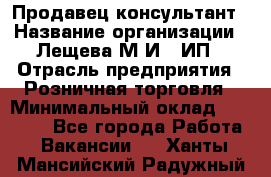 Продавец-консультант › Название организации ­ Лещева М.И., ИП › Отрасль предприятия ­ Розничная торговля › Минимальный оклад ­ 15 000 - Все города Работа » Вакансии   . Ханты-Мансийский,Радужный г.